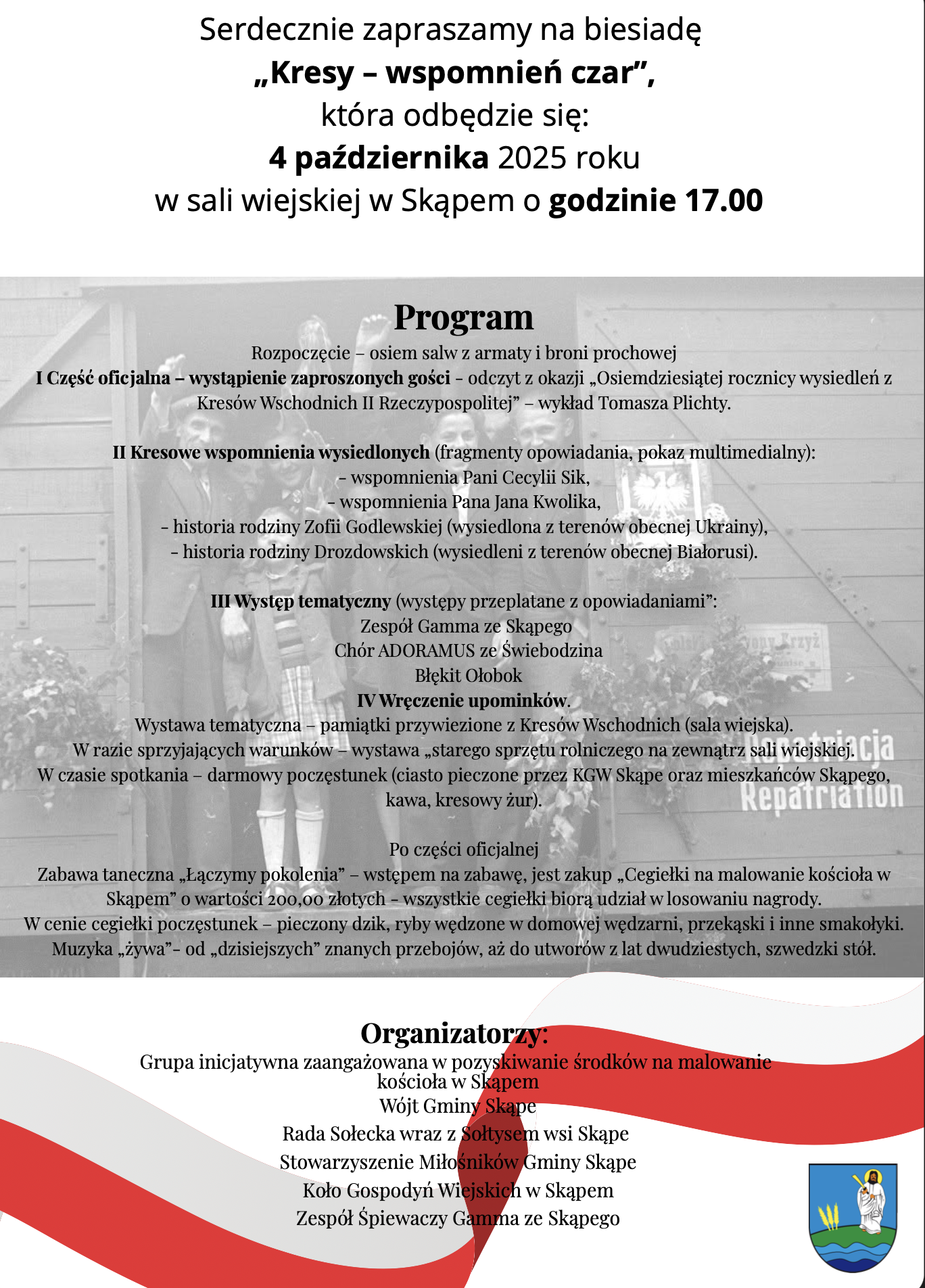 Serdecznie zapraszamy na biesiadę „Kresy – wspomnień czar” , która odbędzie się: 4 października 2025 roku w sali wiejskiej w Skąpem o godzinie 17.00 Program Rozpoczęcie – osiem salw z armaty i broni prochowej I Część oficjalna – wystąpienie zaproszonych gości - odczyt z okazji „Osiemdziesiątej rocznicy wysiedleń z Kresów Wschodnich II Rzeczypospolitej” – wykład Tomasza Plichty. II Kresowe wspomnienia wysiedlonych (fragmenty opowiadania, pokaz multimedialny): - wspomnienia Pani Cecylii Sik, - wspomnienia Pana Jana Kwolika, - historia rodziny Zofii Godlewskiej (wysiedlona z terenów obecnej Ukrainy), - historia rodziny Drozdowskich (wysiedleni z terenów obecnej Białorusi). III Występ tematyczny (występy przeplatane z opowiadaniami”: Zespół Gamma ze Skąpego Chór ADORAMUS ze Świebodzina Błękit Ołobok IV Wręczenie upominków. Wystawa tematyczna – pamiątki przywiezione z Kresów Wschodnich (sala wiejska). W razie sprzyjających warunków – wystawa „starego sprzętu rolniczego na zewnątrz sali wiejskiej. W czasie spotkania – darmowy poczęstunek (ciasto pieczone przez KGW Skąpe oraz mieszkańców Skąpego, kawa, kresowy żur). Po części oficjalnej Zabawa taneczna „Łączymy pokolenia” – wstępem na zabawę, jest zakup „Cegiełki na malowanie kościoła w Skąpem” o wartości 200,00 złotych - wszystkie cegiełki biorą udział w losowaniu nagrody. W cenie cegiełki poczęstunek – pieczony dzik, ryby wędzone w domowej wędzarni, przekąski i inne smakołyki. Muzyka „żywa” - od „dzisiejszych” znanych przebojów, aż do utworów z lat dwudziestych, szwedzki stół. Organizatorzy: Grupa inicjatywna zaangażowana w pozyskiwanie środków na malowanie kościoła w Skąpem Wójt Gminy Skąpe Rada Sołecka wraz z Sołtysem wsi Skąpe Stowarzyszenie Miłośników Gminy Skąpe Koło Gospodyń Wiejskich w Skąpem Zespół Śpiewaczy Gamma ze Skąpego